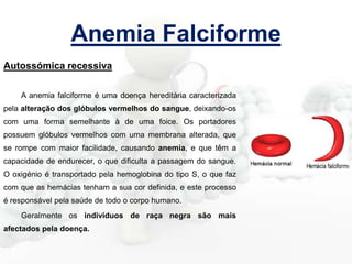 Anemia Falciforme
Autossómica recessiva
A anemia falciforme é uma doença hereditária caracterizada
pela alteração dos glóbulos vermelhos do sangue, deixando-os
com uma forma semelhante à de uma foice. Os portadores
possuem glóbulos vermelhos com uma membrana alterada, que
se rompe com maior facilidade, causando anemia, e que têm a
capacidade de endurecer, o que dificulta a passagem do sangue.

O oxigénio é transportado pela hemoglobina do tipo S, o que faz
com que as hemácias tenham a sua cor definida, e este processo
é responsável pela saúde de todo o corpo humano.
Geralmente os indivíduos de raça negra são mais
afectados pela doença.

 