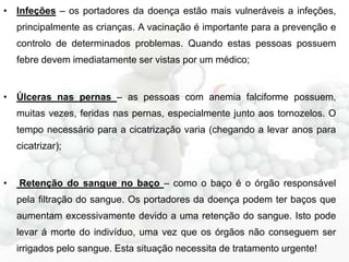 • Infeções – os portadores da doença estão mais vulneráveis a infeções,
principalmente as crianças. A vacinação é importante para a prevenção e
controlo de determinados problemas. Quando estas pessoas possuem
febre devem imediatamente ser vistas por um médico;

• Úlceras nas pernas – as pessoas com anemia falciforme possuem,
muitas vezes, feridas nas pernas, especialmente junto aos tornozelos. O
tempo necessário para a cicatrização varia (chegando a levar anos para
cicatrizar);

•

Retenção do sangue no baço – como o baço é o órgão responsável
pela filtração do sangue. Os portadores da doença podem ter baços que
aumentam excessivamente devido a uma retenção do sangue. Isto pode
levar á morte do indivíduo, uma vez que os órgãos não conseguem ser
irrigados pelo sangue. Esta situação necessita de tratamento urgente!

 