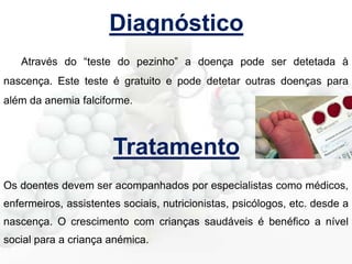 Diagnóstico
Através do “teste do pezinho” a doença pode ser detetada à
nascença. Este teste é gratuito e pode detetar outras doenças para
além da anemia falciforme.

Tratamento
Os doentes devem ser acompanhados por especialistas como médicos,
enfermeiros, assistentes sociais, nutricionistas, psicólogos, etc. desde a
nascença. O crescimento com crianças saudáveis é benéfico a nível
social para a criança anémica.

 