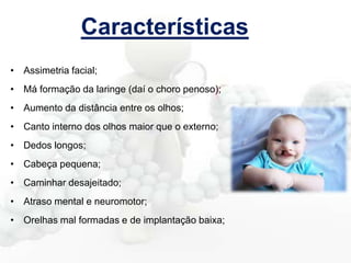 Características
• Assimetria facial;
• Má formação da laringe (daí o choro penoso);
• Aumento da distância entre os olhos;
• Canto interno dos olhos maior que o externo;
• Dedos longos;
• Cabeça pequena;
• Caminhar desajeitado;
• Atraso mental e neuromotor;
• Orelhas mal formadas e de implantação baixa;

 