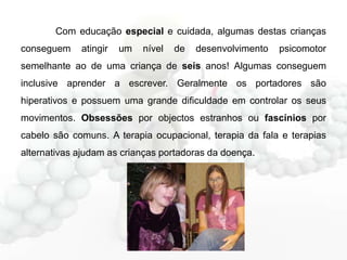Com educação especial e cuidada, algumas destas crianças
conseguem

atingir

um

nível

de

desenvolvimento

psicomotor

semelhante ao de uma criança de seis anos! Algumas conseguem
inclusive aprender a escrever. Geralmente os portadores são
hiperativos e possuem uma grande dificuldade em controlar os seus
movimentos. Obsessões por objectos estranhos ou fascínios por
cabelo são comuns. A terapia ocupacional, terapia da fala e terapias

alternativas ajudam as crianças portadoras da doença.

 