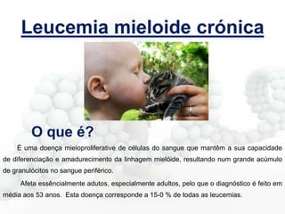 Leucemia mieloide crónica

O que é?
É uma doença mieloproliferative de células do sangue que mantêm a sua capacidade
de diferenciação e amadurecimento da linhagem mielóide, resultando num grande acúmulo
de granulócitos no sangue periférico.

Afeta essêncialmente adutos, especialmente adultos, pelo que o diagnóstico é feito em
média aos 53 anos. Esta doença corresponde a 15-0 % de todas as leucemias.

 
