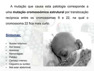 A mutação que causa esta patologia corresponde a
uma mutação cromossómica estrutural por translocação
recíproca entre os cromossomas 9 e 22, na qual o

cromossoma 22 fica mais curto.

Sintomas:
•
•
•
•
•
•
•
•

Suores noturnos;
Dor óssea;
Anorexia;
Hemorragias;
Palidez;
Cansaço intenso;
Cegueira ou surdez;
Mal estar abdominal;

 