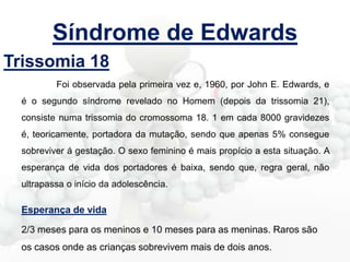 Síndrome de Edwards
Trissomia 18
Foi observada pela primeira vez e, 1960, por John E. Edwards, e

é o segundo síndrome revelado no Homem (depois da trissomia 21),
consiste numa trissomia do cromossoma 18. 1 em cada 8000 gravidezes
é, teoricamente, portadora da mutação, sendo que apenas 5% consegue
sobreviver á gestação. O sexo feminino é mais propício a esta situação. A
esperança de vida dos portadores é baixa, sendo que, regra geral, não
ultrapassa o início da adolescência.

Esperança de vida
2/3 meses para os meninos e 10 meses para as meninas. Raros são
os casos onde as crianças sobrevivem mais de dois anos.

 