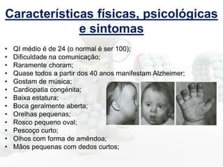 Características físicas, psicológicas
e sintomas
•
•
•
•
•
•
•
•
•
•
•
•
•

QI médio é de 24 (o normal é ser 100);
Dificuldade na comunicação;
Raramente choram;
Quase todos a partir dos 40 anos manifestam Alzheimer;
Gostam de música;
Cardiopatia congénita;
Baixa estatura;
Boca geralmente aberta;
Orelhas pequenas;
Rosco pequeno oval;
Pescoço curto;
Olhos com forma de amêndoa;
Mãos pequenas com dedos curtos;

 