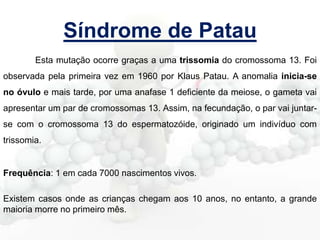 Síndrome de Patau
Esta mutação ocorre graças a uma trissomia do cromossoma 13. Foi
observada pela primeira vez em 1960 por Klaus Patau. A anomalia inicia-se
no óvulo e mais tarde, por uma anafase 1 deficiente da meiose, o gameta vai
apresentar um par de cromossomas 13. Assim, na fecundação, o par vai juntarse com o cromossoma 13 do espermatozóide, originado um indivíduo com
trissomia.

Frequência: 1 em cada 7000 nascimentos vivos.
Existem casos onde as crianças chegam aos 10 anos, no entanto, a grande
maioria morre no primeiro mês.

 