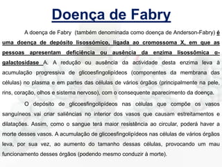 Doença de Fabry
A doença de Fabry (também denominada como doença de Anderson-Fabry) é
uma doença de depósito lisossómico, ligada ao cromossoma X, em que as
pessoas apresentam deficiência ou ausência da enzima lisossômica α-

galactosidase A. A redução ou ausência da actividade desta enzima leva à
acumulação progressiva de glicoesfingolipídeos (componentes da membrana das
células) no plasma e em partes das células de vários órgãos (principalmente na pele,
rins, coração, olhos e sistema nervoso), com o consequente aparecimento da doença.

O depósito de glicoesfingolipídeos nas células que compõe os vasos
sanguíneos vai criar saliências no interior dos vasos que causam estreitamentos e
dilatações. Assim, como o sangue terá maior resistência ao circular, poderá haver a
morte desses vasos. A acumulação de glicoesfingolipídeos nas células de vários órgãos
leva, por sua vez, ao aumento do tamanho dessas células, provocando um mau
funcionamento desses órgãos (podendo mesmo conduzir à morte).

 