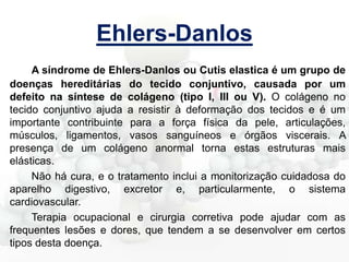 Ehlers-Danlos
A síndrome de Ehlers-Danlos ou Cutis elastica é um grupo de
doenças hereditárias do tecido conjuntivo, causada por um
defeito na síntese de colágeno (tipo I, III ou V). O colágeno no
tecido conjuntivo ajuda a resistir à deformação dos tecidos e é um
importante contribuinte para a força física da pele, articulações,
músculos, ligamentos, vasos sanguíneos e órgãos viscerais. A
presença de um colágeno anormal torna estas estruturas mais
elásticas.
Não há cura, e o tratamento inclui a monitorização cuidadosa do
aparelho digestivo, excretor e, particularmente, o sistema
cardiovascular.
Terapia ocupacional e cirurgia corretiva pode ajudar com as
frequentes lesões e dores, que tendem a se desenvolver em certos
tipos desta doença.

 