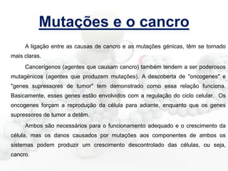 Mutações e o cancro
A ligação entre as causas de cancro e as mutações génicas, têm se tornado
mais claras.
Cancerígenos (agentes que causam cancro) também tendem a ser poderosos
mutagénicos (agentes que produzem mutações). A descoberta de "oncogenes" e
"genes supressores de tumor" tem demonstrado como essa relação funciona.
Basicamente, esses genes estão envolvidos com a regulação do ciclo celular. Os
oncogenes forçam a reprodução da célula para adiante, enquanto que os genes
supressores de tumor a detêm.
Ambos são necessários para o funcionamento adequado e o crescimento da

célula, mas os danos causados por mutações aos componentes de ambos os
sistemas podem produzir um crescimento descontrolado das células, ou seja,
cancro.

 