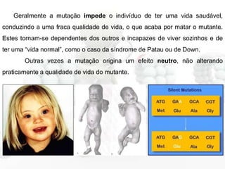 Geralmente a mutação impede o indivíduo de ter uma vida saudável,
conduzindo a uma fraca qualidade de vida, o que acaba por matar o mutante.
Estes tornam-se dependentes dos outros e incapazes de viver sozinhos e de
ter uma “vida normal”, como o caso da síndrome de Patau ou de Down.
Outras vezes a mutação origina um efeito neutro, não alterando
praticamente a qualidade de vida do mutante.

 