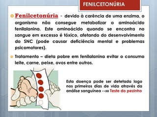  Fenilcetonúria - devido à carência de uma enzima, o
organismo não consegue metabolizar o aminoácido
fenilalanina. Este aminoácido quando se encontra no
sangue em excesso é tóxico, afetando do desenvolvimento
do SNC (pode causar deficiência mental e problemas
psicomotores).
 Tratamento – dieta pobre em fenilalanina evitar o consumo
leite, carne, peixe, ovos entre outros.
FENILCETONÚRIA
Esta doença pode ser detetada logo
nos primeiros dias de vida através da
análise sanguínea --»» Teste do pezinho
 