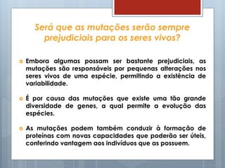 Será que as mutações serão sempre
prejudiciais para os seres vivos?
 Embora algumas possam ser bastante prejudiciais, as
mutações são responsáveis por pequenas alterações nos
seres vivos de uma espécie, permitindo a existência de
variabilidade.
 É por causa das mutações que existe uma tão grande
diversidade de genes, a qual permite a evolução das
espécies.
 As mutações podem também conduzir à formação de
proteínas com novas capacidades que poderão ser úteis,
conferindo vantagem aos indivíduos que as possuem.
 