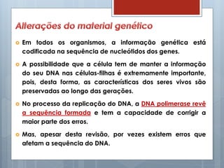  Em todos os organismos, a informação genética está
codificada na sequência de nucleótidos dos genes.
 A possibilidade que a célula tem de manter a informação
do seu DNA nas células-filhas é extremamente importante,
pois, desta forma, as características dos seres vivos são
preservadas ao longo das gerações.
 No processo da replicação do DNA, a DNA polimerase revê
a sequência formada e tem a capacidade de corrigir a
maior parte dos erros.
 Mas, apesar desta revisão, por vezes existem erros que
afetam a sequência do DNA.
 