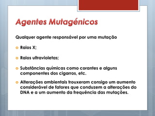 Qualquer agente responsável por uma mutação
 Raios X;
 Raios ultravioletas;
 Substâncias químicas como corantes e alguns
componentes dos cigarros, etc.
 Alterações ambientais trouxeram consigo um aumento
considerável de fatores que conduzem a alterações do
DNA e a um aumento da frequência das mutações.
 