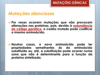 Mutações silenciosas
 Por vezes ocorrem mutações que não provocam
alterações nas proteínas, pois, devido à redundância
do código genético, o codão mutado pode codificar
o mesmo aminoácido.
 Noutros casos, o novo aminoácido pode ter
propriedades semelhantes às do aminoácido
substituído ou, até, a substituição pode ocorrer numa
zona que não é determinante para a função da
proteína sintetizada.
MUTAÇÕES GÉNICAS
 