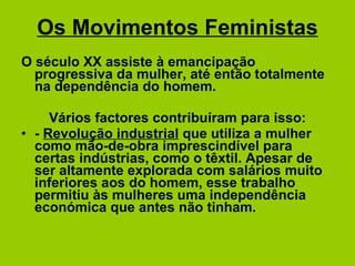 Os Movimentos Feministas O século XX assiste à emancipação progressiva da mulher, até então totalmente na dependência do homem. Vários factores contribuíram para isso: -  Revolução industrial  que utiliza a mulher como mão-de-obra imprescindível para certas indústrias, como o têxtil. Apesar de ser altamente explorada com salários muito inferiores aos do homem, esse trabalho permitiu às mulheres uma independência económica que antes não tinham. 