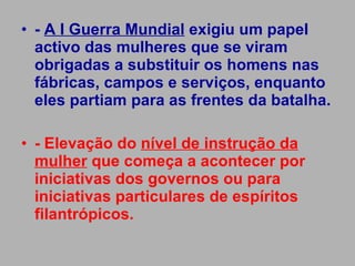 -  A I Guerra Mundial  exigiu um papel activo das mulheres que se viram obrigadas a substituir os homens nas fábricas, campos e serviços, enquanto eles partiam para as frentes da batalha. - Elevação do  nível de instrução da mulher  que começa a acontecer por iniciativas dos governos ou para iniciativas particulares de espíritos filantrópicos. 