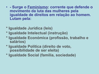 - Surge o  Feminismo : corrente que defende o movimento da luta das mulheres pela igualdade de direitos em relação ao homem. Lutam pela: * Igualdade Jurídica (leis) * Igualdade Intelectual (instrução) * Igualdade Económica (profissão, trabalho e salários) * Igualdade Política (direito de voto, possibilidade de ser eleita) * Igualdade Social (família, sociedade) 