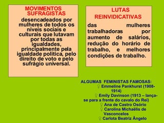 MOVIMENTOS SUFRAGISTAS desencadeados por mulheres de todos os níveis sociais e culturais que lutavam por todas as igualdades, principalmente pela igualdade politica, pelo direito de voto e pelo sufrágio universal. LUTAS REINVIDICATIVAS   das mulheres trabalhadoras por aumento de salários, redução do horário de trabalho, e melhores condições de trabalho. ALGUMAS  FEMINISTAS FAMOSAS: ♀  Emmeline Pankhurst (1908-1914) ♀  Emily Davinson (1913 – lança-se para a frente do cavalo do Rei) ♀  Ana de Castro Osório ♀  Carolina Michaëlis de Vasconcelos ♀  Carlota Beatriz Ângelo  