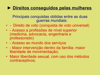 ►  Direitos conseguidos pelas mulheres   Principais conquistas obtidas entre as duas guerras mundiais: -  Direito de voto (conquista de voto universal) - Acesso a profissões de nível superior (medicina, advocacia, engenharia e professorado) - Acesso ao mundo dos serviços  - Maior intervenção dentro da família: maior liberdade de movimentação; Maior liberdade sexual, com uso dos métodos contraceptivos. 
