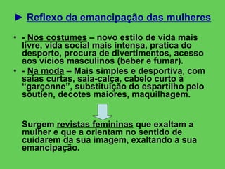 ►  Reflexo da emancipação das mulheres -  Nos costumes  – novo estilo de vida mais livre, vida social mais intensa, pratica do desporto, procura de divertimentos, acesso aos vícios masculinos (beber e fumar). -  Na moda  – Mais simples e desportiva, com saias curtas, saia-calça, cabelo curto à “garçonne”, substituição do espartilho pelo soutien, decotes maiores, maquilhagem. Surgem  revistas femininas  que exaltam a mulher e que a orientam no sentido de cuidarem da sua imagem, exaltando a sua emancipação. 