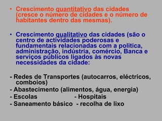 Crescimento  quantitativo  das cidades (cresce o número de cidades e o número de habitantes dentro das mesmas). Crescimento  qualitativo  das cidades (são o centro de actividades poderosas e fundamentais relacionadas com a politica, administração, indústria, comércio, Banca e serviços públicos ligados às novas necessidades da cidade: - Redes de Transportes (autocarros, eléctricos, comboios) - Abastecimento (alimentos, água, energia) - Escolas  - Hospitais  - Saneamento básico  - recolha de lixo 