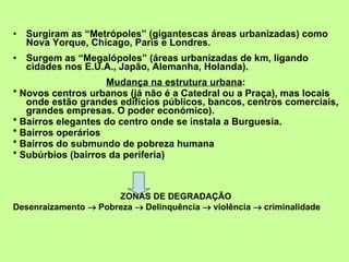 Surgiram as “Metrópoles” (gigantescas áreas urbanizadas) como Nova Yorque, Chicago, Paris e Londres. Surgem as “Megalópoles” (áreas urbanizadas de km, ligando cidades nos E.U.A., Japão, Alemanha, Holanda). Mudança na estrutura urbana : * Novos centros urbanos (já não é a Catedral ou a Praça), mas locais onde estão grandes edifícios públicos, bancos, centros comerciais, grandes empresas. O poder económico). * Bairros elegantes do centro onde se instala a Burguesia. * Bairros operários * Bairros do submundo de pobreza humana * Subúrbios (bairros da periferia) ZONAS DE DEGRADAÇÃO Desenraizamento    Pobreza    Delinquência    violência    criminalidade  