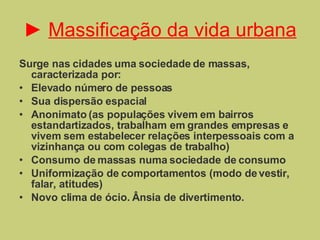 ►  Massificação da vida urbana Surge nas cidades uma sociedade de massas, caracterizada por: Elevado número de pessoas Sua dispersão espacial Anonimato (as populações vivem em bairros estandartizados, trabalham em grandes empresas e vivem sem estabelecer relações interpessoais com a vizinhança ou com colegas de trabalho) Consumo de massas numa sociedade de consumo Uniformização de comportamentos (modo de vestir, falar, atitudes) Novo clima de ócio. Ânsia de divertimento.  