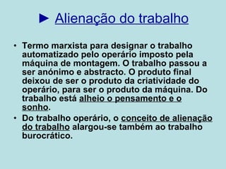 ►  Alienação do trabalho Termo marxista para designar o trabalho automatizado pelo operário imposto pela máquina de montagem. O trabalho passou a ser anónimo e abstracto. O produto final deixou de ser o produto da criatividade do operário, para ser o produto da máquina. Do trabalho está  alheio o pensamento e o sonho .  Do trabalho operário, o  conceito de alienação do trabalho  alargou-se também ao trabalho burocrático. 