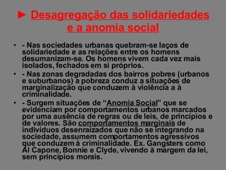 ►  Desagregação das solidariedades e a anomia social - Nas sociedades urbanas quebram-se laços de solidariedade e as relações entre os homens desumanizam-se. Os homens vivem cada vez mais isolados, fechados em si próprios. - Nas zonas degradadas dos bairros pobres (urbanos e suburbanos) a pobreza conduz a situações de marginalização que conduzem à violência a à criminalidade. - Surgem situações de “ Anomia Social ” que se evidenciam por comportamentos urbanos marcados por uma ausência de regras ou de leis, de princípios e de valores. São  comportamentos marginais  de indivíduos desenraizados que não se integrando na sociedade, assumem comportamentos agressivos que conduzem à criminalidade. Ex. Gangsters como Al Capone, Bonnie e Clyde, vivendo à margem da lei, sem princípios morais. 