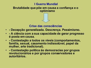 I Guerra Mundial Brutalidade que põe em causa a confiança e o optimismo Crise das consciências - Decepção generalizada. Descrença. Pessimismo. - A ciência com a sua capacidade de gerar progresso é posta em causa. - Contestação a todos os níveis (comportamentos, família, sexual, casamento indissolúvel, papel da mulher, arte tradicional). - Contestação política às democracias por grupos revolucionários e por grupos conservadores e autoritários. 