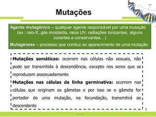 Mutações
Agente mutagénico – qualquer agente responsável por uma mutação
   (ex.: raio-X, gás mostarda, raios UV, radiações ionizantes, alguns
                      corantes e conservantes…)
Mutagénese – processo que conduz ao aparecimento de uma mutação


 Mutações somáticas: ocorrem nas células não sexuais, não
 pode ser transmitida à descendência, excepto nos seres que se
 reproduzem assexuadamente
 Mutações nas células da linha germinativa: ocorrem nas
 células que originam os gâmetas e por isso se o gâmeta for
 portador de uma mutação, na fecundação, transmitirá ao
 descendente
                                                                    3
                                 IL 2011
 