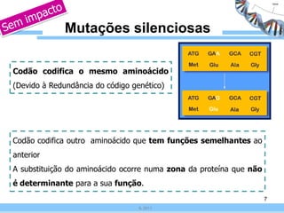 Mutações silenciosas

Codão codifica o mesmo aminoácido
(Devido à Redundância do código genético)




Codão codifica outro aminoácido que tem funções semelhantes ao
anterior
A substituição do aminoácido ocorre numa zona da proteína que não
é determinante para a sua função.
                                                                    7
                                  IL 2011
 