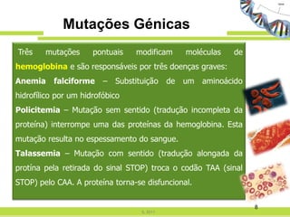 Mutações Génicas
Três    mutações      pontuais    modificam        moléculas   de
hemoglobina e são responsáveis por três doenças graves:
Anemia     falciforme    –   Substituição     de   um   aminoácido
hidrofílico por um hidrofóbico
Policitemia – Mutação sem sentido (tradução incompleta da
proteína) interrompe uma das proteínas da hemoglobina. Esta
mutação resulta no espessamento do sangue.
Talassemia – Mutação com sentido (tradução alongada da
protína pela retirada do sinal STOP) troca o codão TAA (sinal
STOP) pelo CAA. A proteína torna-se disfuncional.

                                                                     8
                                    IL 2011
 