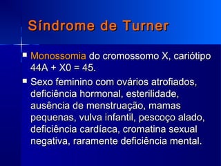 Síndrome de TurnerSíndrome de Turner
 MonossomiaMonossomia do cromossomo X, cariótipodo cromossomo X, cariótipo
44A + X0 = 45.44A + X0 = 45.
 Sexo feminino com ovários atrofiados,Sexo feminino com ovários atrofiados,
deficiência hormonal, esterilidade,deficiência hormonal, esterilidade,
ausência de menstruação, mamasausência de menstruação, mamas
pequenas, vulva infantil, pescoço alado,pequenas, vulva infantil, pescoço alado,
deficiência cardíaca, cromatina sexualdeficiência cardíaca, cromatina sexual
negativa, raramente deficiência mental.negativa, raramente deficiência mental.
 