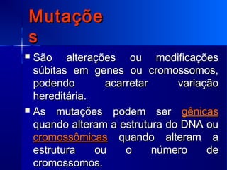 MutaçõeMutaçõe
ss
 São alterações ou modificaçõesSão alterações ou modificações
súbitas em genes ou cromossomos,súbitas em genes ou cromossomos,
podendo acarretar variaçãopodendo acarretar variação
hereditária.hereditária.
 As mutações podem serAs mutações podem ser gênicasgênicas
quando alteram a estrutura do DNA ouquando alteram a estrutura do DNA ou
cromossômicascromossômicas quando alteram aquando alteram a
estrutura ou o número deestrutura ou o número de
cromossomos.cromossomos.
 