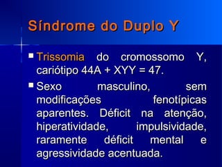 Síndrome do Duplo YSíndrome do Duplo Y
 TrissomiaTrissomia do cromossomo Y,do cromossomo Y,
cariótipo 44A + XYY = 47.cariótipo 44A + XYY = 47.
 Sexo masculino, semSexo masculino, sem
modificações fenotípicasmodificações fenotípicas
aparentes. Déficit na atenção,aparentes. Déficit na atenção,
hiperatividade, impulsividade,hiperatividade, impulsividade,
raramente déficit mental eraramente déficit mental e
agressividade acentuada.agressividade acentuada.
 