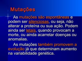 MutaçõesMutações
AsAs mutações são espontâneasmutações são espontâneas ee
podem serpodem ser silenciosassilenciosas, ou seja, não, ou seja, não
alterar a proteína ou sua ação. Podemalterar a proteína ou sua ação. Podem
ainda serainda ser letaisletais, quando provocam a, quando provocam a
morte, ou ainda acarretar doenças oumorte, ou ainda acarretar doenças ou
anomalias.anomalias.
As mutaçõesAs mutações também promovem atambém promovem a
evoluçãoevolução já que determinam aumentojá que determinam aumento
na variabilidade genética.na variabilidade genética.
 