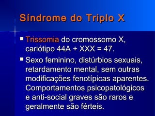 Síndrome do Triplo XSíndrome do Triplo X
 TrissomiaTrissomia do cromossomo X,do cromossomo X,
cariótipo 44A + XXX = 47.cariótipo 44A + XXX = 47.
 Sexo feminino, distúrbios sexuais,Sexo feminino, distúrbios sexuais,
retardamento mental, sem outrasretardamento mental, sem outras
modificações fenotípicas aparentes.modificações fenotípicas aparentes.
Comportamentos psicopatológicosComportamentos psicopatológicos
e anti-social graves são raros ee anti-social graves são raros e
geralmente são férteis.geralmente são férteis.
 