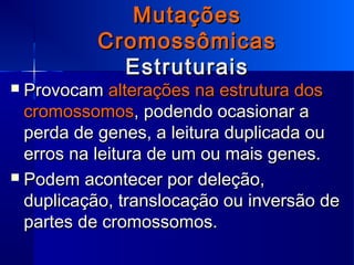 MutaçõesMutações
CromossômicasCromossômicas
EstruturaisEstruturais
 ProvocamProvocam alterações na estrutura dosalterações na estrutura dos
cromossomoscromossomos, podendo ocasionar a, podendo ocasionar a
perda de genes, a leitura duplicada ouperda de genes, a leitura duplicada ou
erros na leitura de um ou mais genes.erros na leitura de um ou mais genes.
 Podem acontecer por deleção,Podem acontecer por deleção,
duplicação, translocação ou inversão deduplicação, translocação ou inversão de
partes de cromossomos.partes de cromossomos.
 