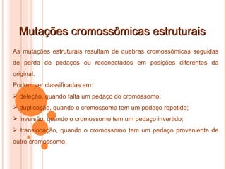 Mutações cromossômicas estruturais As mutações estruturais resultam de quebras cromossômicas seguidas de perda de pedaços ou reconectados em posições diferentes da original. Podem ser classificadas em: deleção, quando falta um pedaço do cromossomo; duplicação, quando o cromossomo tem um pedaço repetido; inversão, quando o cromossomo tem um pedaço invertido; translocação, quando o cromossomo tem um pedaço proveniente de outro cromossomo. 
