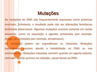 Mutações As mutações do DNA são frequentemente expressas como proteínas anormais. Entretanto, o resultado pode não ser alterações fenotípicas facilmente observáveis. Algumas mutações ocorrem somente em certas situações, como na exposição a agentes ambientais (por exemplo, droga), ou condições (por exemplo, temperatura). As mutações podem ser espontâneas ou induzidas. Mutações espontâneas ocorrem devido a instabilidade no DNA ou nos cromossomos. Mutações induzidas ocorrem quando um agente externo, como um agente químico ou radiação, causa danos ao DNA. 