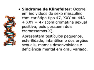 • Sindrome de Klinefelter: Ocorre
  em indivíduos do sexo masculino
  com cariótipo tipo 47, XXY ou 44A
  + XXY = 47 (com cromatina sexual
  positiva, pois possuem dois
  cromossomos X).
  Apresentam testículos pequenos,
  esterilidade, infantilismo dos órgãos
  sexuais, mamas desenvolvidas e
  deficiência mental em grau variado.
 