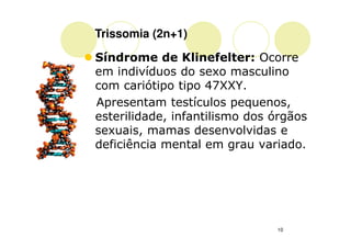 Trissomia (2n+1)

Síndrome de Klinefelter: Ocorre
em indivíduos do sexo masculino
com cariótipo tipo 47XXY.
Apresentam testículos pequenos,
esterilidade, infantilismo dos órgãos
sexuais, mamas desenvolvidas e
deficiência mental em grau variado.




                               10
 