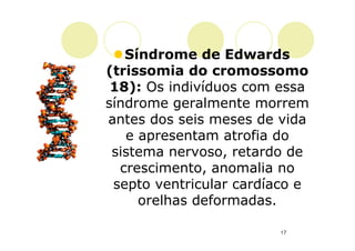 Síndrome de Edwards
(trissomia do cromossomo
 18): Os indivíduos com essa
síndrome geralmente morrem
antes dos seis meses de vida
   e apresentam atrofia do
 sistema nervoso, retardo de
  crescimento, anomalia no
 septo ventricular cardíaco e
     orelhas deformadas.

                        17
 