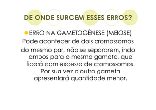 DE ONDE SURGEM ESSES ERROS?

   ERRO NA GAMETOGÊNESE (MEIOSE)
Pode acontecer de dois cromossomos
do mesmo par, não se separarem, indo
  ambos para o mesmo gameta, que
 ficará com excesso de cromossomos.
      Por sua vez o outro gameta
    apresentará quantidade menor.
 