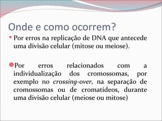 Onde e como ocorrem?
 Por erros na replicação de DNA que antecede
 uma divisão celular (mitose ou meiose).

Por     erros     relacionados    com   a
 individualização dos cromossomas, por
 exemplo no crossing-over, na separação de
 cromossomas ou de cromatídeos, durante
 uma divisão celular (meiose ou mitose)
 