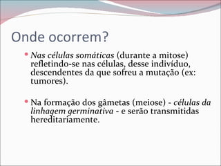 Onde ocorrem?
  Nas células somáticas (durante a mitose)
  refletindo-se nas células, desse indivíduo,
  descendentes da que sofreu a mutação (ex:
  tumores).

  Na formação dos gâmetas (meiose) - células da
  linhagem germinativa - e serão transmitidas
  hereditariamente.
 