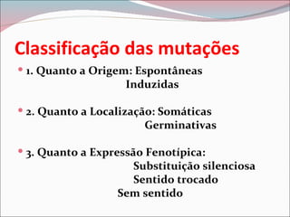Classificação das mutações
 1. Quanto a Origem: Espontâneas
                    Induzidas

 2. Quanto a Localização: Somáticas
                       Germinativas

 3. Quanto a Expressão Fenotípica:
                    Substituição silenciosa
                    Sentido trocado
                  Sem sentido
 