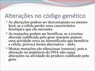 Alterações no código genético
 As alterações podem ser desvantajosas ou mesmo
  letal, se a célula perder uma característica
  fenotípica que ela necessite.
 As mutações podem ser benéficas, se a enzima
  alterada codificada pelo gene mutante possuir
  uma atividade nova ou intensificada que beneficie
  a célula, provoca forma alternativa – alelo.
 Muitas mutações são silenciosas (neutras), pois a
  alteração na seqüência do DNA não causa
  alterações na atividade do produto codificado pelo
  gene.
 